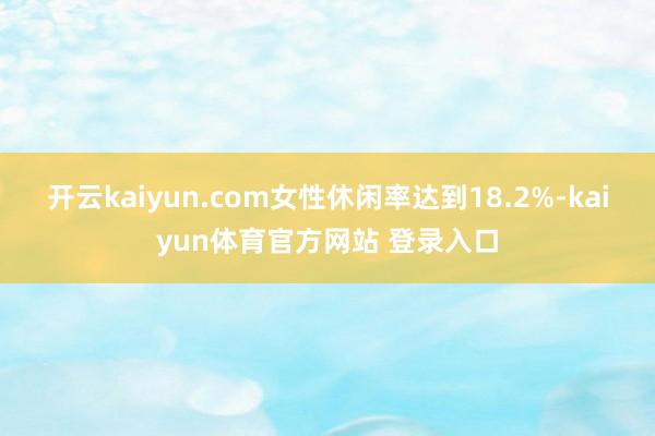 开云kaiyun.com女性休闲率达到18.2%-kaiyun体育官方网站 登录入口