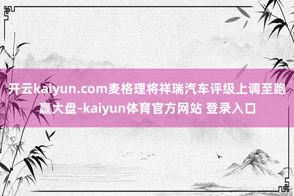 开云kaiyun.com麦格理将祥瑞汽车评级上调至跑赢大盘-kaiyun体育官方网站 登录入口