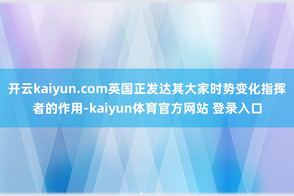 开云kaiyun.com英国正发达其大家时势变化指挥者的作用-kaiyun体育官方网站 登录入口