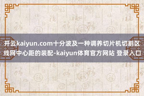 开云kaiyun.com十分波及一种调养切片机切割区线网中心距的装配-kaiyun体育官方网站 登录入口