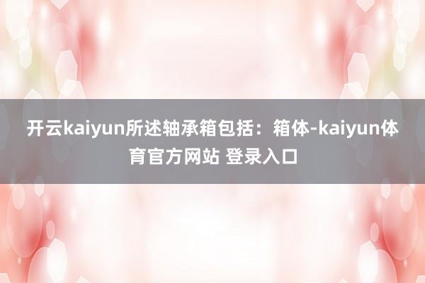 开云kaiyun所述轴承箱包括：箱体-kaiyun体育官方网站 登录入口