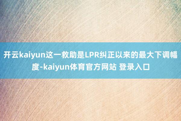 开云kaiyun这一救助是LPR纠正以来的最大下调幅度-kaiyun体育官方网站 登录入口