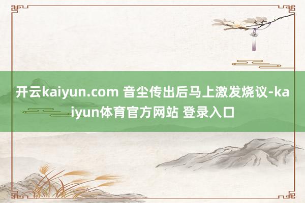 开云kaiyun.com 　　音尘传出后马上激发烧议-kaiyun体育官方网站 登录入口