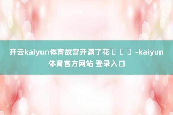 开云kaiyun体育故宫开满了花 ​​​-kaiyun体育官方网站 登录入口