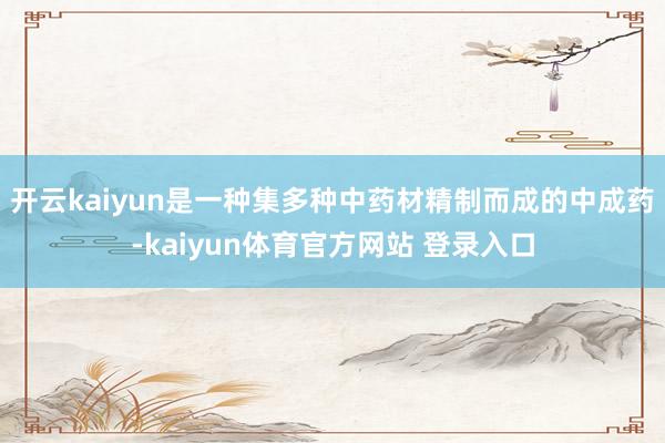 开云kaiyun是一种集多种中药材精制而成的中成药-kaiyun体育官方网站 登录入口