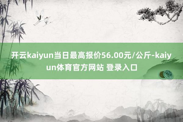 开云kaiyun当日最高报价56.00元/公斤-kaiyun体育官方网站 登录入口