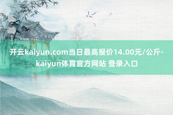 开云kaiyun.com当日最高报价14.00元/公斤-kaiyun体育官方网站 登录入口