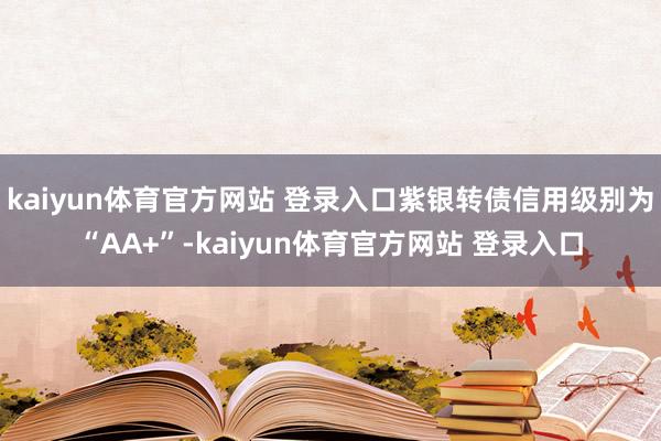 kaiyun体育官方网站 登录入口紫银转债信用级别为“AA+”-kaiyun体育官方网站 登录入口