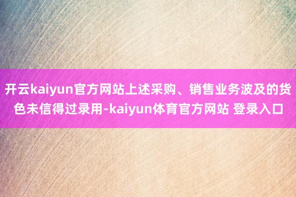 开云kaiyun官方网站上述采购、销售业务波及的货色未信得过录用-kaiyun体育官方网站 登录入口