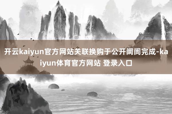 开云kaiyun官方网站关联换购于公开阛阓完成-kaiyun体育官方网站 登录入口