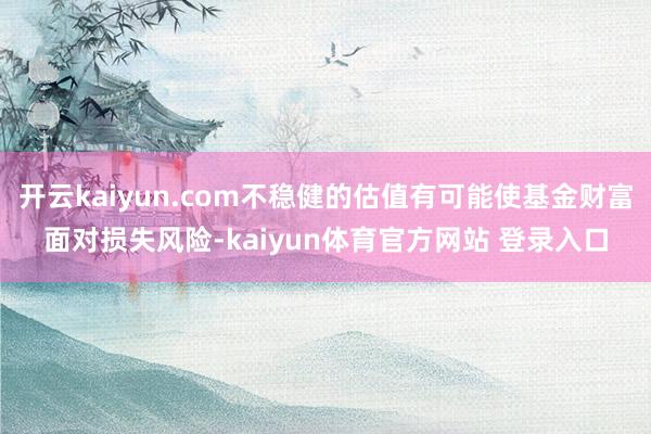 开云kaiyun.com不稳健的估值有可能使基金财富面对损失风险-kaiyun体育官方网站 登录入口