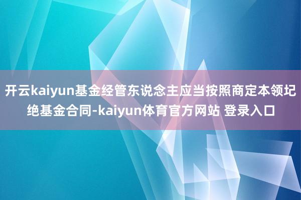 开云kaiyun基金经管东说念主应当按照商定本领圮绝基金合同-kaiyun体育官方网站 登录入口