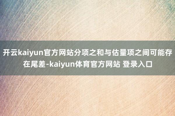 开云kaiyun官方网站分项之和与估量项之间可能存在尾差-kaiyun体育官方网站 登录入口