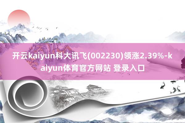 开云kaiyun科大讯飞(002230)领涨2.39%-kaiyun体育官方网站 登录入口