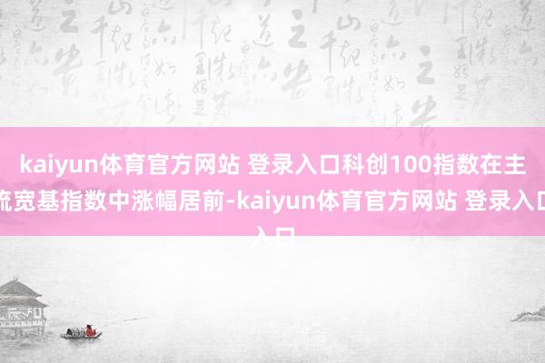 kaiyun体育官方网站 登录入口科创100指数在主流宽基指数中涨幅居前-kaiyun体育官方网站 登录入口