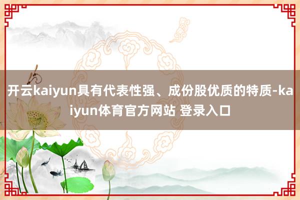 开云kaiyun具有代表性强、成份股优质的特质-kaiyun体育官方网站 登录入口