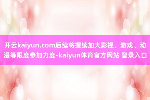 开云kaiyun.com后续将握续加大影视、游戏、动漫等限度参加力度-kaiyun体育官方网站 登录入口