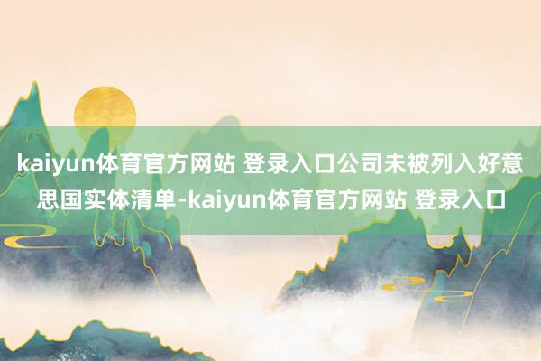 kaiyun体育官方网站 登录入口公司未被列入好意思国实体清单-kaiyun体育官方网站 登录入口