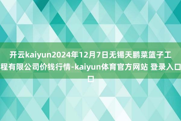 开云kaiyun2024年12月7日无锡天鹏菜篮子工程有限公司价钱行情-kaiyun体育官方网站 登录入口