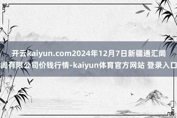 开云kaiyun.com2024年12月7日新疆通汇阛阓有限公司价钱行情-kaiyun体育官方网站 登录入口
