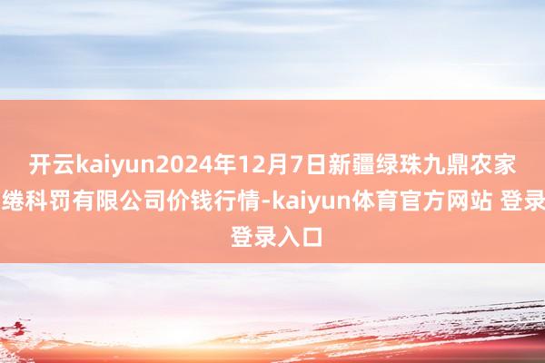 开云kaiyun2024年12月7日新疆绿珠九鼎农家具缱绻科罚有限公司价钱行情-kaiyun体育官方网站 登录入口