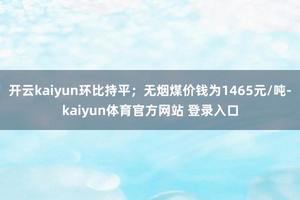 开云kaiyun环比持平；无烟煤价钱为1465元/吨-kaiyun体育官方网站 登录入口