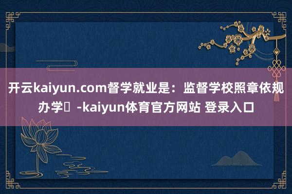开云kaiyun.com督学就业是：监督学校照章依规办学‌-kaiyun体育官方网站 登录入口