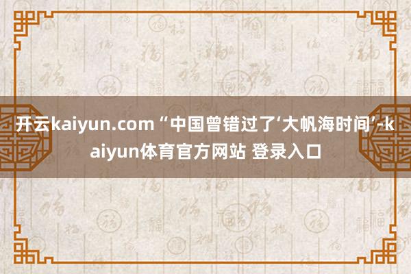 开云kaiyun.com“中国曾错过了‘大帆海时间’-kaiyun体育官方网站 登录入口