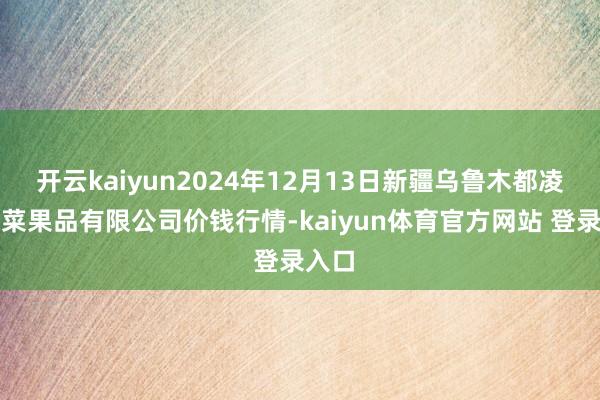 开云kaiyun2024年12月13日新疆乌鲁木都凌庆蔬菜果品有限公司价钱行情-kaiyun体育官方网站 登录入口