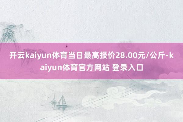 开云kaiyun体育当日最高报价28.00元/公斤-kaiyun体育官方网站 登录入口