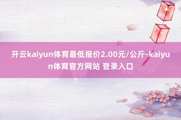 开云kaiyun体育最低报价2.00元/公斤-kaiyun体育官方网站 登录入口