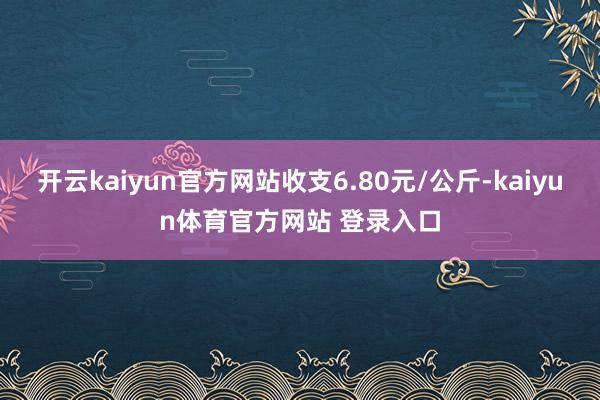 开云kaiyun官方网站收支6.80元/公斤-kaiyun体育官方网站 登录入口