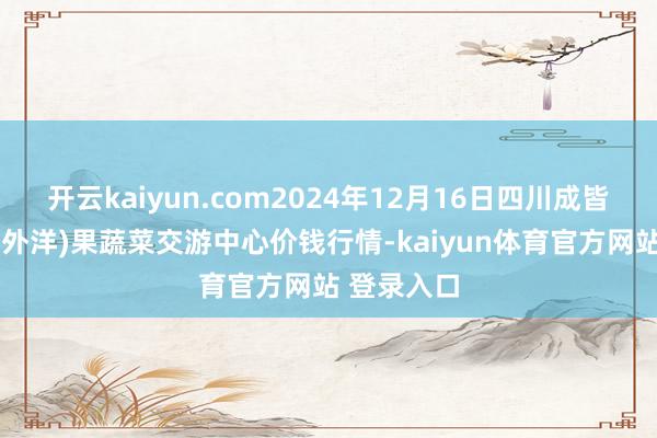 开云kaiyun.com2024年12月16日四川成皆龙泉聚和(外洋)果蔬菜交游中心价钱行情-kaiyun体育官方网站 登录入口