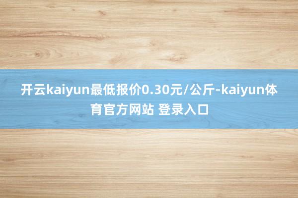 开云kaiyun最低报价0.30元/公斤-kaiyun体育官方网站 登录入口