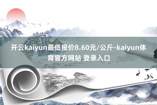 开云kaiyun最低报价8.60元/公斤-kaiyun体育官方网站 登录入口