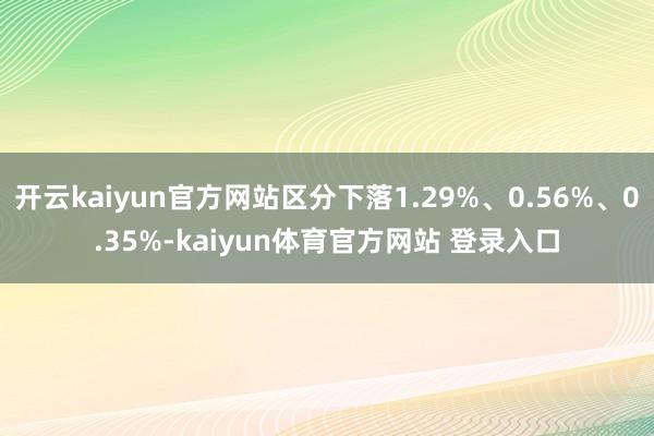 开云kaiyun官方网站区分下落1.29%、0.56%、0.35%-kaiyun体育官方网站 登录入口