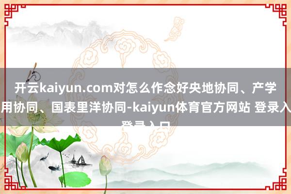 开云kaiyun.com对怎么作念好央地协同、产学研用协同、国表里洋协同-kaiyun体育官方网站 登录入口