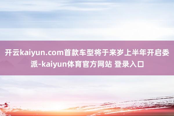 开云kaiyun.com首款车型将于来岁上半年开启委派-kaiyun体育官方网站 登录入口