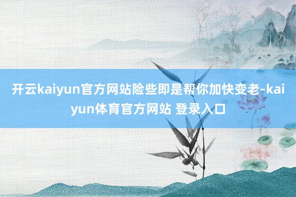开云kaiyun官方网站险些即是帮你加快变老-kaiyun体育官方网站 登录入口