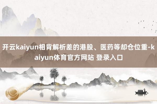 开云kaiyun相背解析差的港股、医药等却仓位重-kaiyun体育官方网站 登录入口