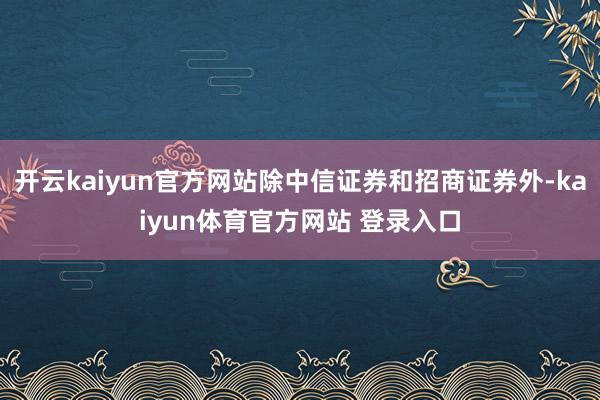 开云kaiyun官方网站除中信证券和招商证券外-kaiyun体育官方网站 登录入口