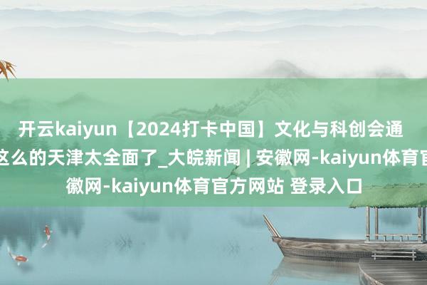 开云kaiyun【2024打卡中国】文化与科创会通 海洋与科技交响 这么的天津太全面了_大皖新闻 | 安徽网-kaiyun体育官方网站 登录入口
