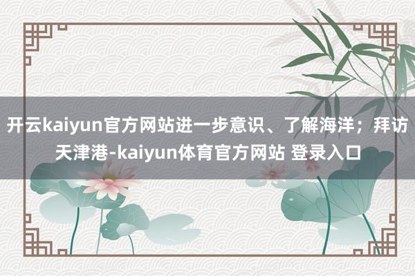 开云kaiyun官方网站进一步意识、了解海洋；拜访天津港-kaiyun体育官方网站 登录入口