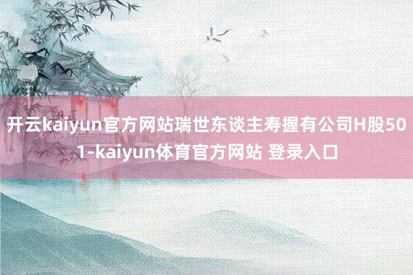 开云kaiyun官方网站瑞世东谈主寿握有公司H股501-kaiyun体育官方网站 登录入口