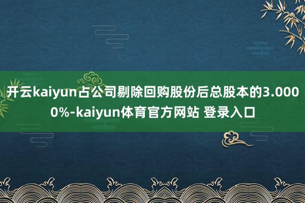 开云kaiyun占公司剔除回购股份后总股本的3.0000%-kaiyun体育官方网站 登录入口