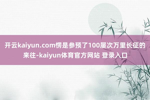 开云kaiyun.com愣是参预了100屡次万里长征的来往-kaiyun体育官方网站 登录入口