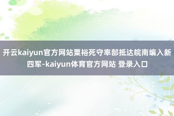 开云kaiyun官方网站粟裕死守率部抵达皖南编入新四军-kaiyun体育官方网站 登录入口