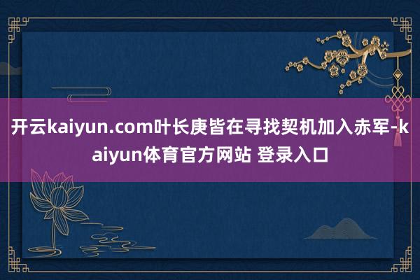 开云kaiyun.com叶长庚皆在寻找契机加入赤军-kaiyun体育官方网站 登录入口