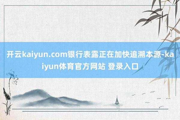 开云kaiyun.com银行表露正在加快追溯本源-kaiyun体育官方网站 登录入口