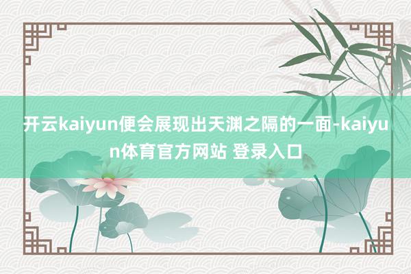开云kaiyun便会展现出天渊之隔的一面-kaiyun体育官方网站 登录入口